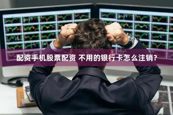 配资手机股票配资 不用的银行卡怎么注销？