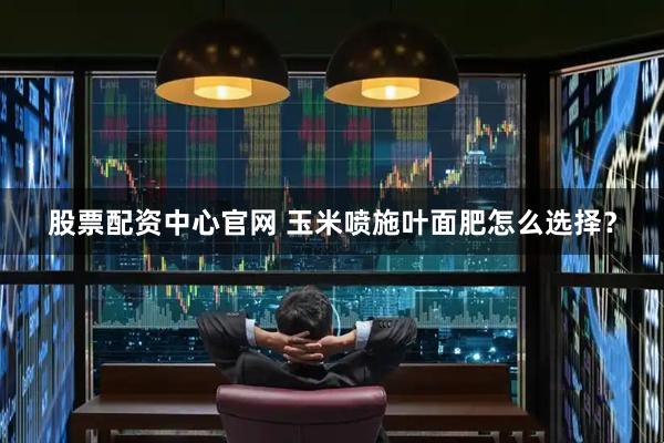 股票配资中心官网 玉米喷施叶面肥怎么选择？