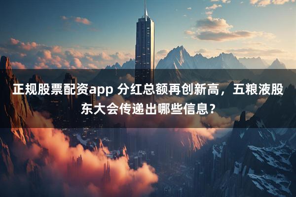 正规股票配资app 分红总额再创新高，五粮液股东大会传递出哪些信息？