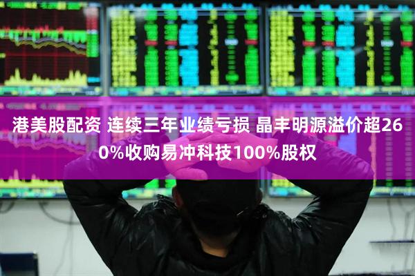 港美股配资 连续三年业绩亏损 晶丰明源溢价超260%收购易冲科技100%股权