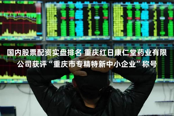 国内股票配资实盘排名 重庆红日康仁堂药业有限公司获评“重庆市专精特新中小企业”称号