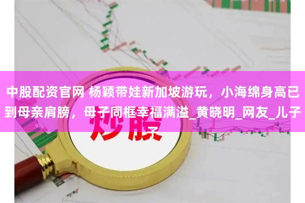 中股配资官网 杨颖带娃新加坡游玩，小海绵身高已到母亲肩膀，母子同框幸福满溢_黄晓明_网友_儿子