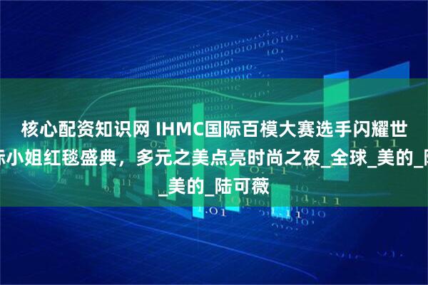核心配资知识网 IHMC国际百模大赛选手闪耀世界国际小姐红毯盛典，多元之美点亮时尚之夜_全球_美的_陆可薇