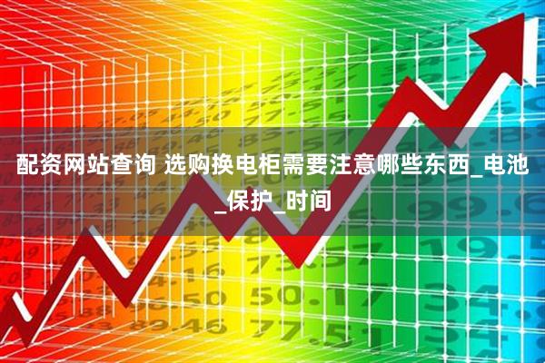 配资网站查询 选购换电柜需要注意哪些东西_电池_保护_时间