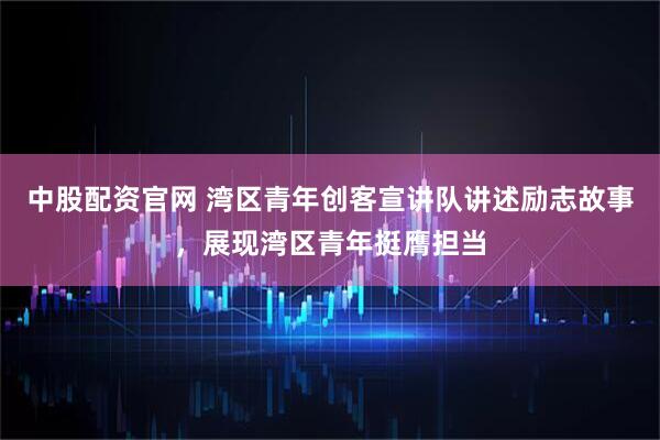 中股配资官网 湾区青年创客宣讲队讲述励志故事，展现湾区青年挺膺担当