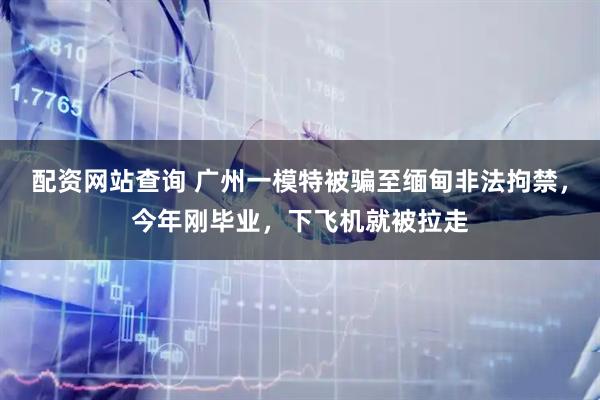配资网站查询 广州一模特被骗至缅甸非法拘禁，今年刚毕业，下飞机就被拉走