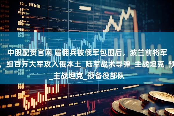 中股配资官网 雇佣兵被俄军包围后，波兰前将军紧急呼吁，组百万大军攻入俄本土_陆军战术导弹_主战坦克_预备役部队