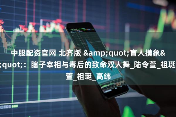 中股配资官网 北齐版 &quot;盲人摸象&quot;：瞎子宰相与毒后的致命双人舞_陆令萱_祖珽_高纬