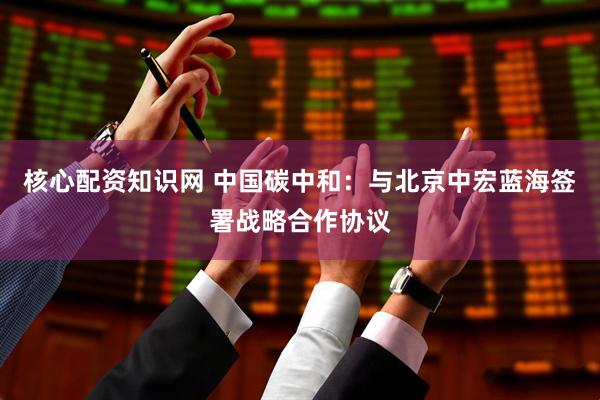 核心配资知识网 中国碳中和：与北京中宏蓝海签署战略合作协议