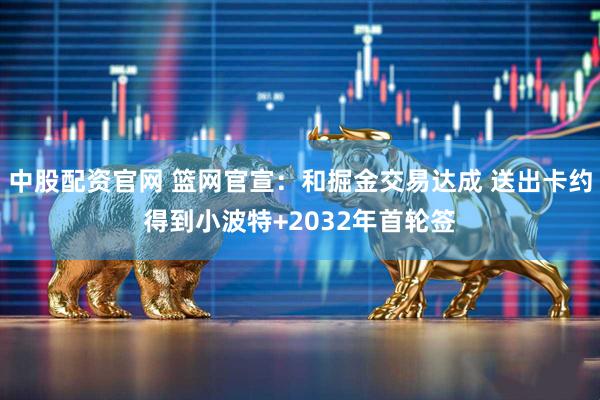 中股配资官网 篮网官宣：和掘金交易达成 送出卡约得到小波特+2032年首轮签