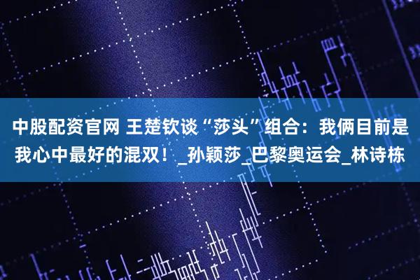 中股配资官网 王楚钦谈“莎头”组合：我俩目前是我心中最好的混双！_孙颖莎_巴黎奥运会_林诗栋