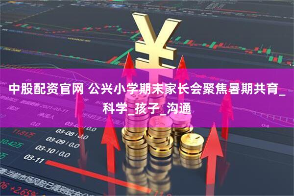中股配资官网 公兴小学期末家长会聚焦暑期共育_科学_孩子_沟通