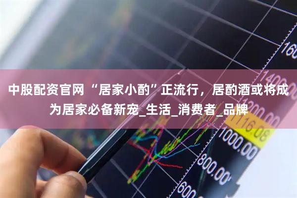 中股配资官网 “居家小酌”正流行，居酌酒或将成为居家必备新宠_生活_消费者_品牌