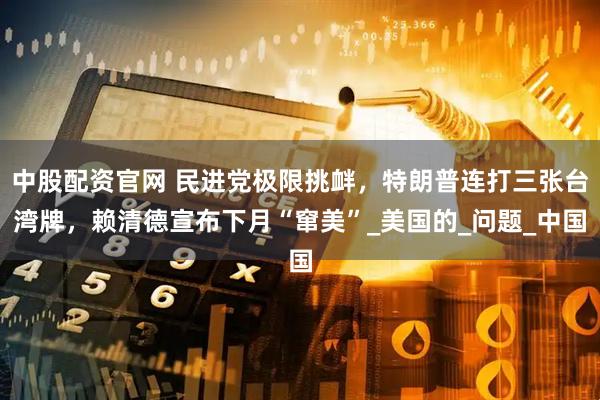 中股配资官网 民进党极限挑衅，特朗普连打三张台湾牌，赖清德宣布下月“窜美”_美国的_问题_中国