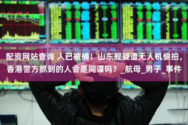 配资网站查询 人已被捕！山东舰疑遭无人机偷拍，香港警方抓到的人会是间谍吗？_航母_男子_事件