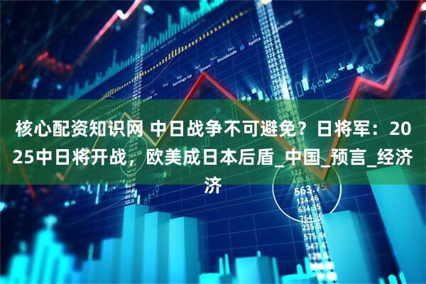 核心配资知识网 中日战争不可避免？日将军：2025中日将开战，欧美成日本后盾_中国_预言_经济