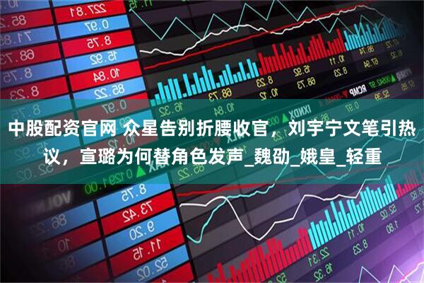 中股配资官网 众星告别折腰收官，刘宇宁文笔引热议，宣璐为何替角色发声_魏劭_娥皇_轻重
