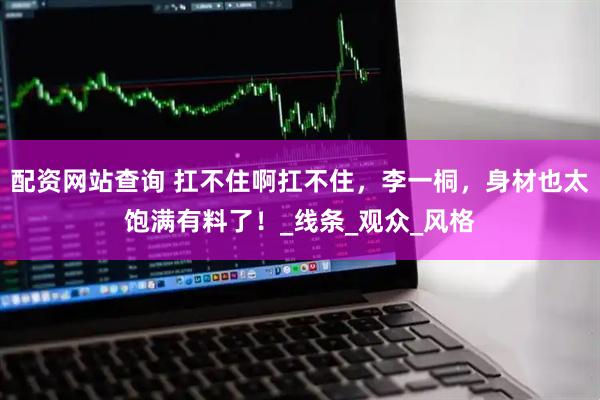 配资网站查询 扛不住啊扛不住，李一桐，身材也太饱满有料了！_线条_观众_风格