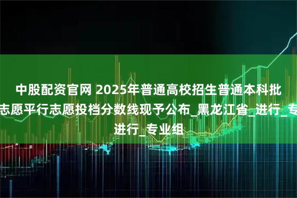 中股配资官网 2025年普通高校招生普通本科批征集志愿平行志愿投档分数线现予公布_黑龙江省_进行_专业组