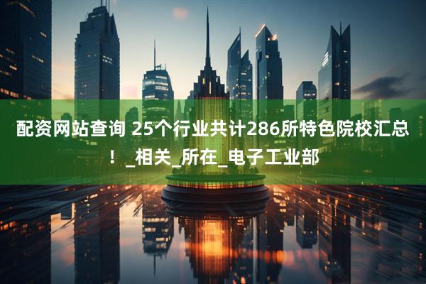 配资网站查询 25个行业共计286所特色院校汇总！_相关_所在_电子工业部