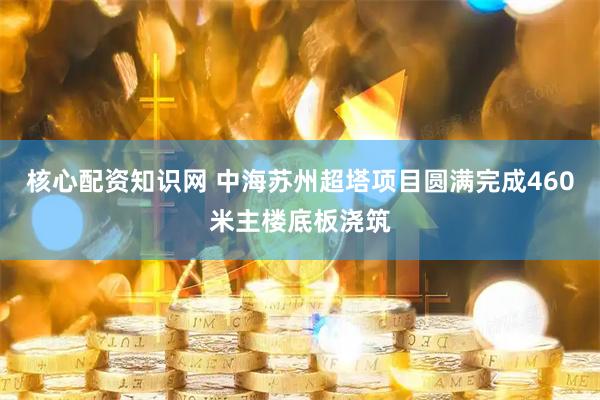 核心配资知识网 中海苏州超塔项目圆满完成460米主楼底板浇筑