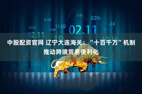 中股配资官网 辽宁大连海关：“十百千万”机制推动跨境贸易便利化