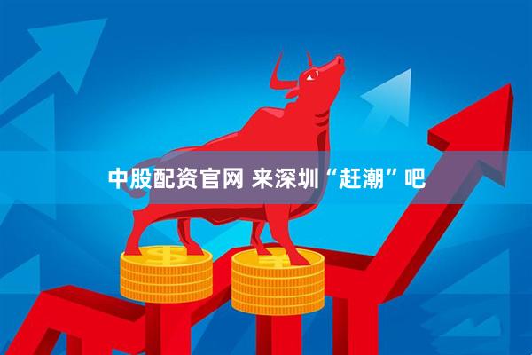 中股配资官网 来深圳“赶潮”吧