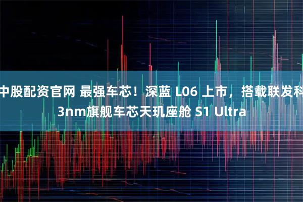 中股配资官网 最强车芯!深蓝 L06 上市,搭载联发科3nm旗舰车芯天玑座舱 S1 Ultra