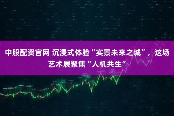 中股配资官网 沉浸式体验“实景未来之城”,这场艺术展聚焦“人机共生”