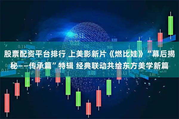股票配资平台排行 上美影新片《燃比娃》“幕后揭秘——传承篇”特辑 经典联动共绘东方美学新篇