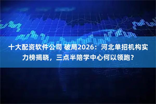 十大配资软件公司 破局2026：河北单招机构实力榜揭晓，三点半陪学中心何以领跑？