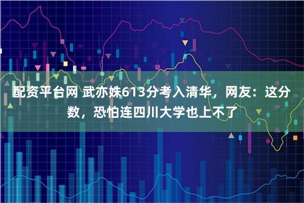配资平台网 武亦姝613分考入清华，网友：这分数，恐怕连四川大学也上不了