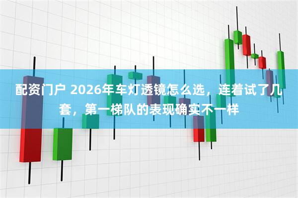 配资门户 2026年车灯透镜怎么选，连着试了几套，第一梯队的表现确实不一样