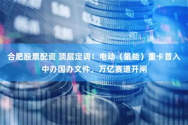 合肥股票配资 顶层定调！电动（氢能）重卡首入中办国办文件，万亿赛道开闸