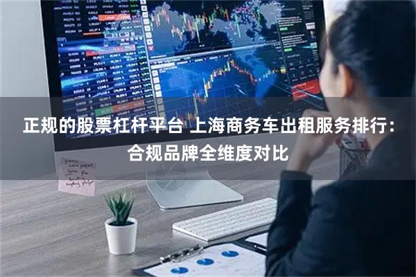 正规的股票杠杆平台 上海商务车出租服务排行：合规品牌全维度对比