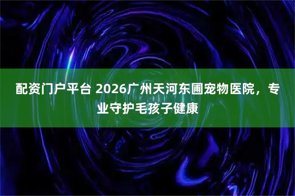 配资门户平台 2026广州天河东圃宠物医院，专业守护毛孩子健康