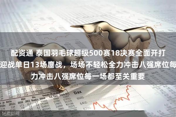配资通 泰国羽毛球超级500赛18决赛全面开打,国羽全员出击迎战单日13场鏖战,场场不轻松全力冲击八强席位每一场都至关重要