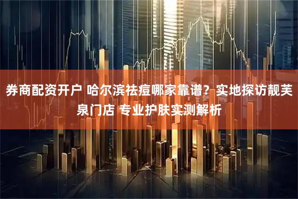 券商配资开户 哈尔滨祛痘哪家靠谱？实地探访靓芙泉门店 专业护肤实测解析
