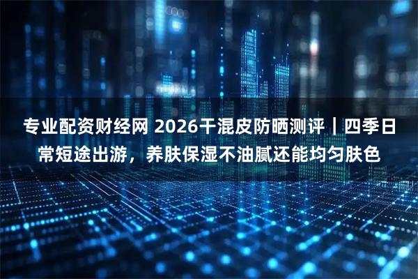 专业配资财经网 2026干混皮防晒测评｜四季日常短途出游，养肤保湿不油腻还能均匀肤色