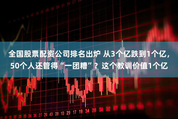 全国股票配资公司排名出炉 从3个亿跌到1个亿，50个人还管得“一团糟”？这个教训价值1个亿
