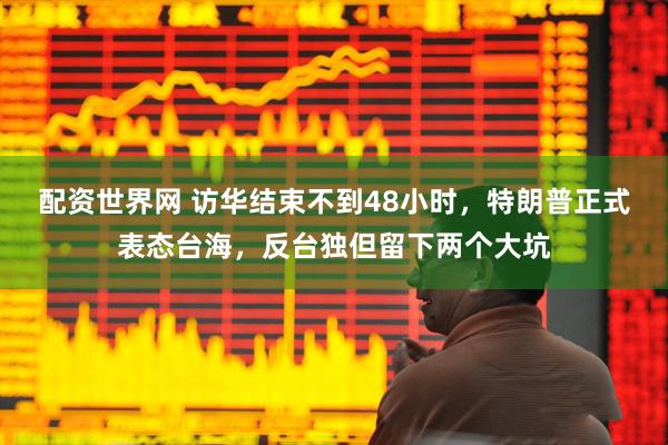 配资世界网 访华结束不到48小时，特朗普正式表态台海，反台独但留下两个大坑