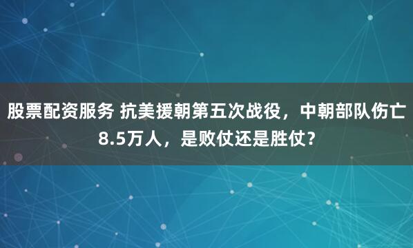 股票配资服务 抗美援朝第五次战役，中朝部队伤亡8.5万人，是败仗还是胜仗？