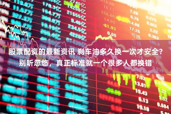 股票配资的最新资讯 刹车油多久换一次才安全？别听忽悠，真正标准就一个很多人都换错